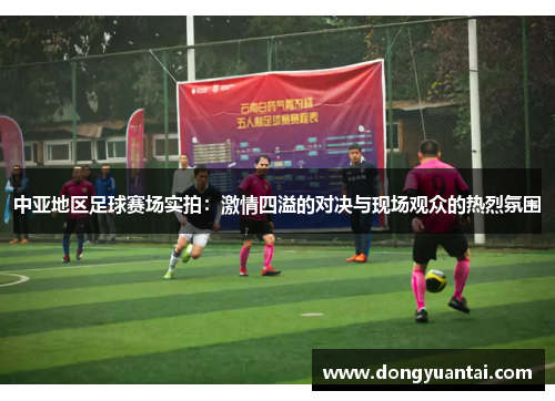 中亚地区足球赛场实拍：激情四溢的对决与现场观众的热烈氛围